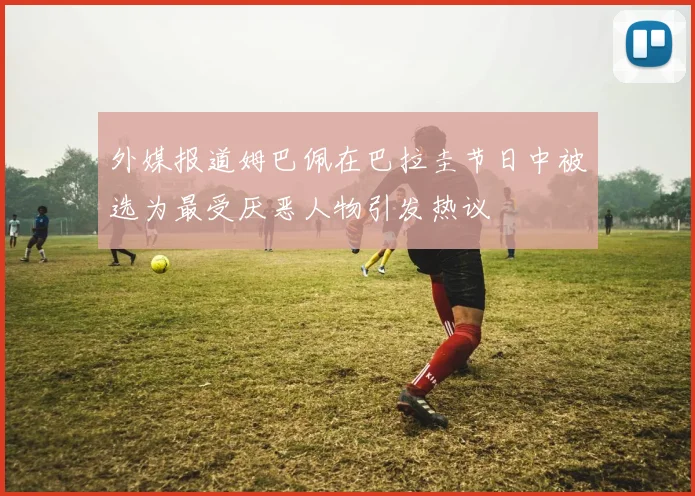 外媒报道姆巴佩在巴拉圭节日中被选为最受厌恶人物引发热议