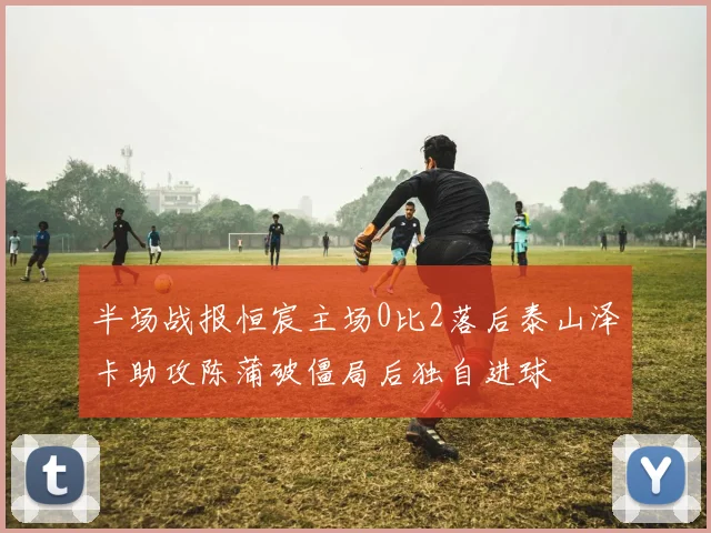 半场战报恒宸主场0比2落后泰山泽卡助攻陈蒲破僵局后独自进球