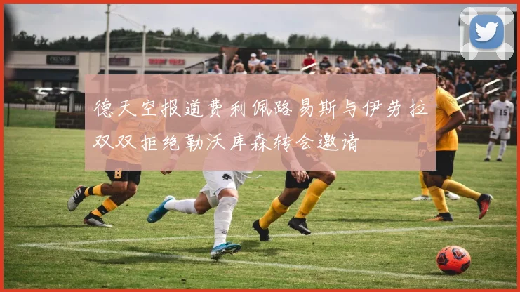 德天空报道费利佩路易斯与伊劳拉双双拒绝勒沃库森转会邀请