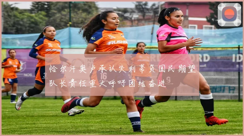 恰尔汗奥卢承认失利辜负国民期望队长责任重大呼吁团结奋进