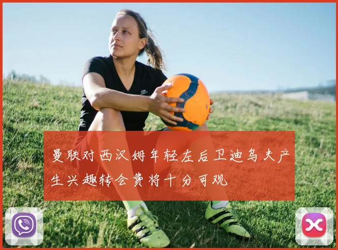 曼联对西汉姆年轻左后卫迪乌夫产生兴趣转会费将十分可观