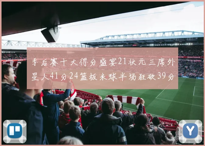 季后赛十大得分盛宴21状元三席外星人41分24篮板米球半场狂砍39分