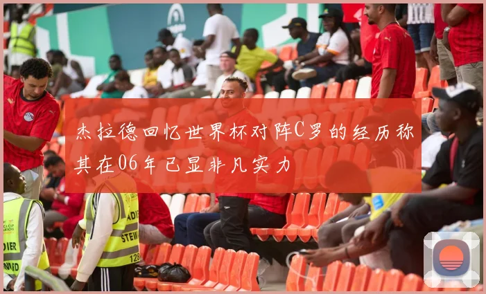 杰拉德回忆世界杯对阵C罗的经历称其在06年已显非凡实力