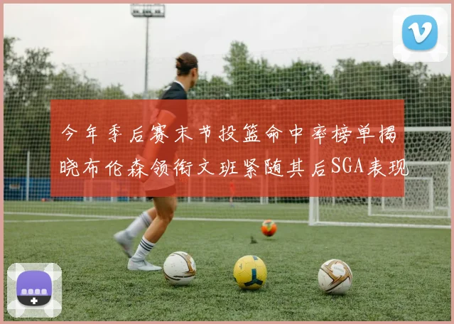 今年季后赛末节投篮命中率榜单揭晓布伦森领衔文班紧随其后SGA表现不俗