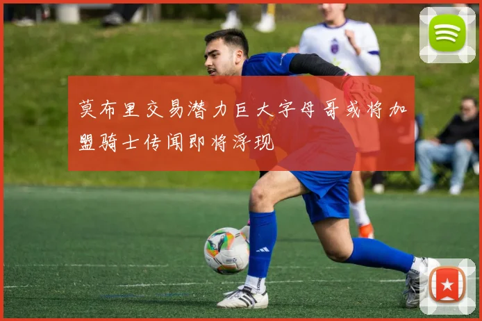 莫布里交易潜力巨大字母哥或将加盟骑士传闻即将浮现