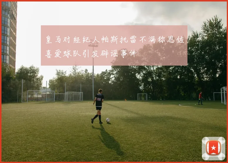 皇马对经纪人帕斯托雷不满称恩佐喜爱球队引发辟谣事件
