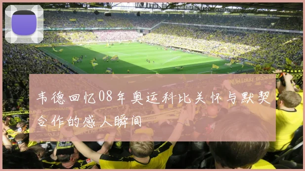 韦德回忆08年奥运科比关怀与默契合作的感人瞬间
