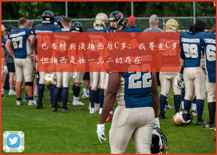 巴洛特利谈梅西与C罗：我尊重C罗但梅西是独一无二的存在