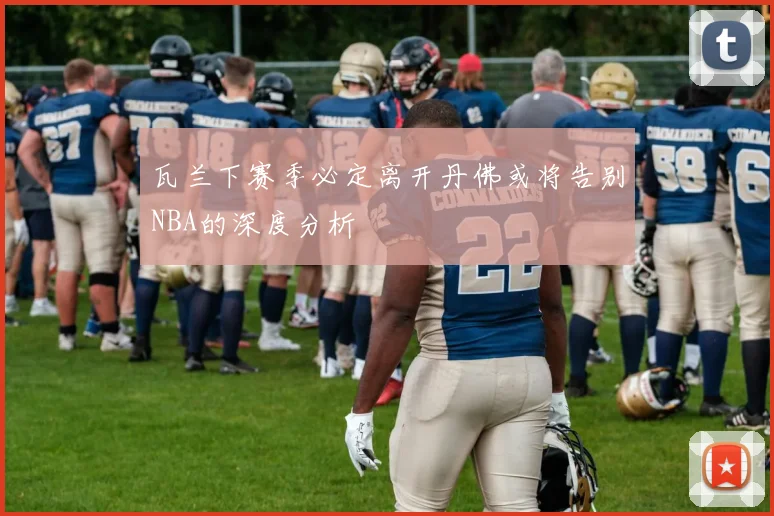 瓦兰下赛季必定离开丹佛或将告别NBA的深度分析