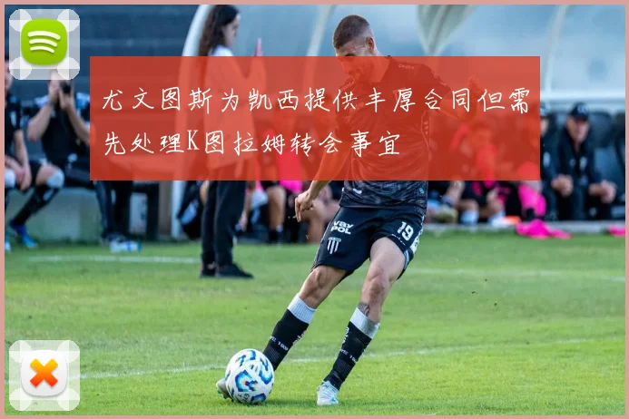 尤文图斯为凯西提供丰厚合同但需先处理K图拉姆转会事宜