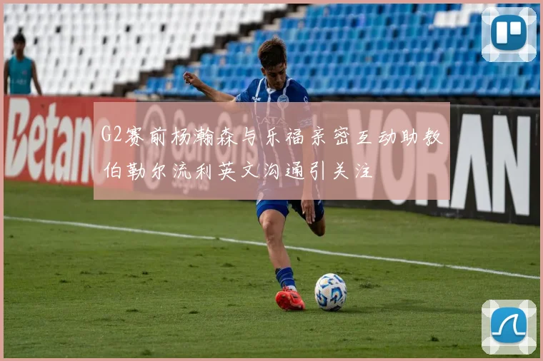 G2赛前杨瀚森与乐福亲密互动助教伯勒尔流利英文沟通引关注