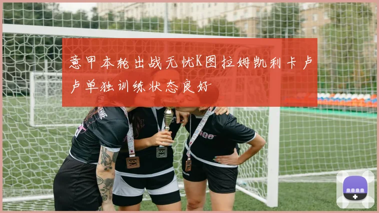 意甲本轮出战无忧K图拉姆凯利卡卢卢单独训练状态良好