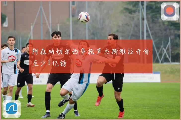 阿森纳切尔西争抢罗杰斯维拉开价至少1亿镑