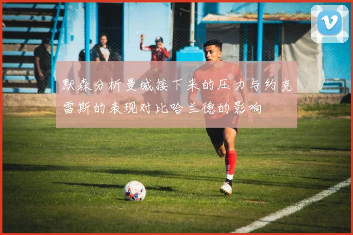 默森分析曼城接下来的压力与约克雷斯的表现对比哈兰德的影响
