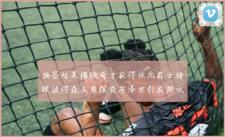 抽签结果揭晓奇才获得状元爵士榜眼彼得森灰熊探花布泽尔引发热议
