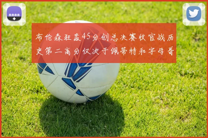 布伦森狂轰45分创总决赛收官战历史第二高分仅次于佩蒂特和字母哥