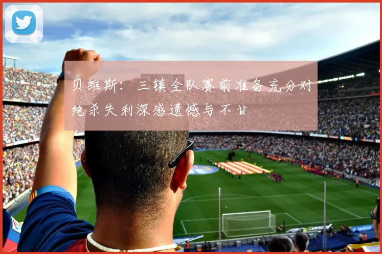 贝维斯：三镇全队赛前准备充分对绝杀失利深感遗憾与不甘