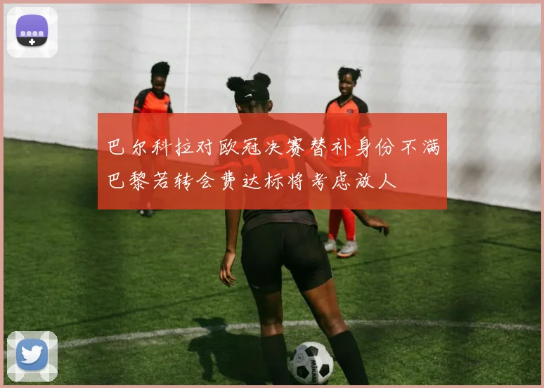 巴尔科拉对欧冠决赛替补身份不满巴黎若转会费达标将考虑放人