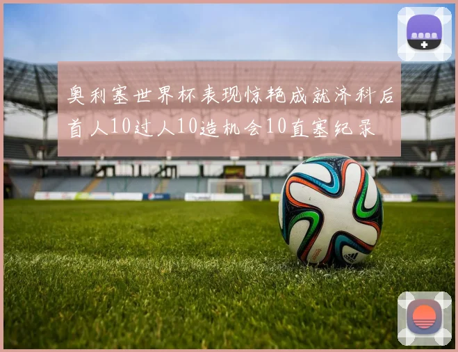 奥利塞世界杯表现惊艳成就济科后首人10过人10造机会10直塞纪录