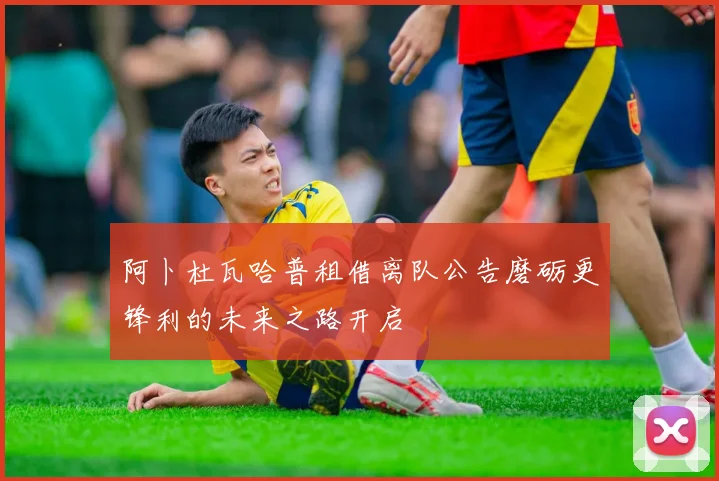阿卜杜瓦哈普租借离队公告磨砺更锋利的未来之路开启