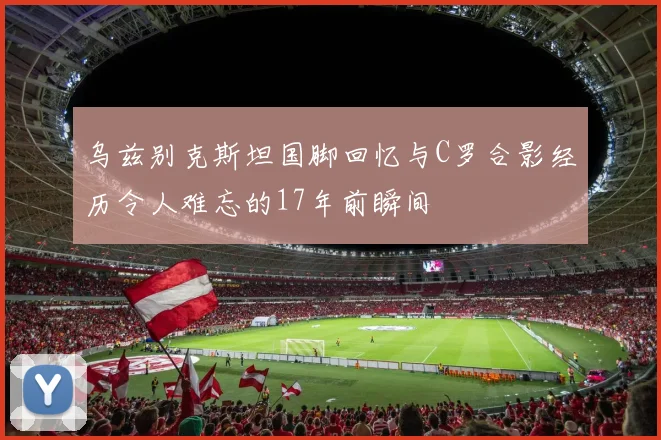 乌兹别克斯坦国脚回忆与C罗合影经历令人难忘的17年前瞬间