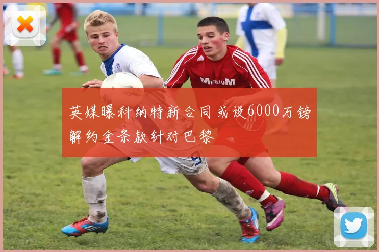 英媒曝科纳特新合同或设6000万镑解约金条款针对巴黎