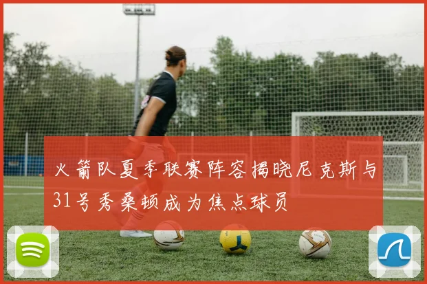 火箭队夏季联赛阵容揭晓尼克斯与31号秀桑顿成为焦点球员