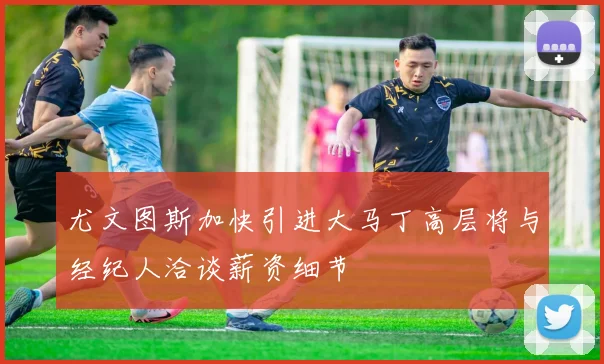 尤文图斯加快引进大马丁高层将与经纪人洽谈薪资细节