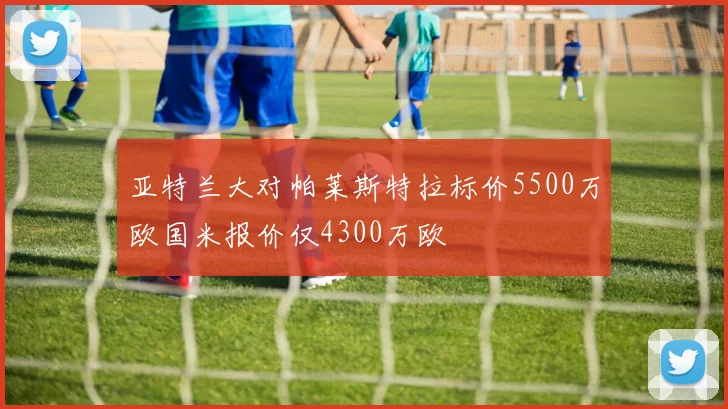 亚特兰大对帕莱斯特拉标价5500万欧国米报价仅4300万欧
