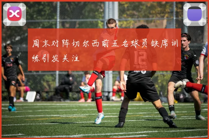 周末对阵切尔西前五名球员缺席训练引发关注