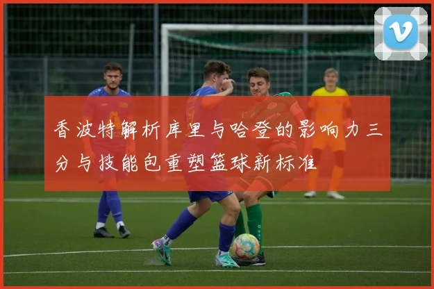 香波特解析库里与哈登的影响力三分与技能包重塑篮球新标准